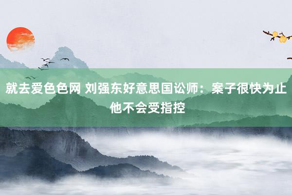 就去爱色色网 刘强东好意思国讼师：案子很快为止 他不会受指控