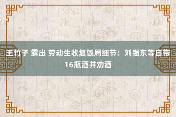 王竹子 露出 劳动生收复饭局细节：刘强东等自带16瓶酒并劝酒