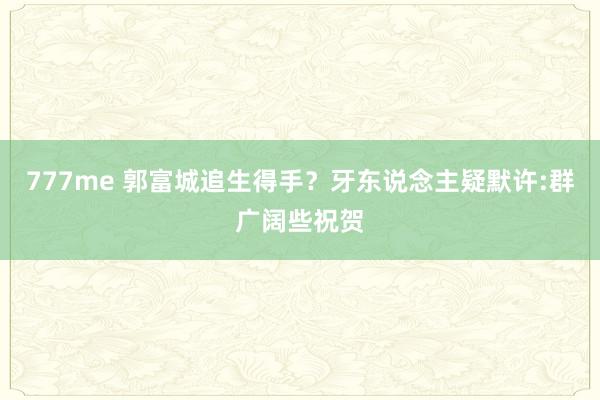 777me 郭富城追生得手？牙东说念主疑默许:群广阔些祝贺