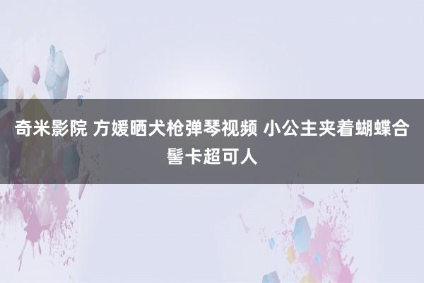 奇米影院 方媛晒犬枪弹琴视频 小公主夹着蝴蝶合髻卡超可人