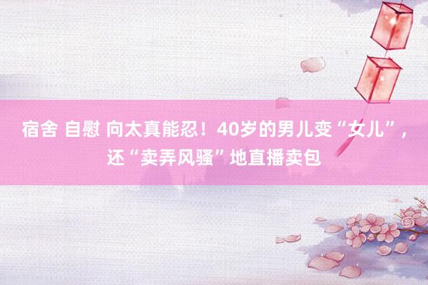 宿舍 自慰 向太真能忍！40岁的男儿变“女儿”，还“卖弄风骚”地直播卖包