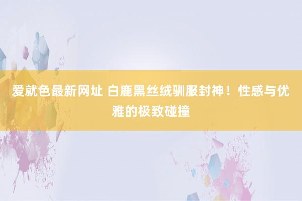爱就色最新网址 白鹿黑丝绒驯服封神！性感与优雅的极致碰撞