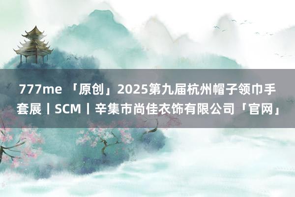 777me 「原创」2025第九届杭州帽子领巾手套展丨SCM丨辛集市尚佳衣饰有限公司「官网」