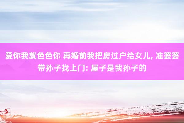爱你我就色色你 再婚前我把房过户给女儿， 准婆婆带孙子找上门: 屋子是我孙子的
