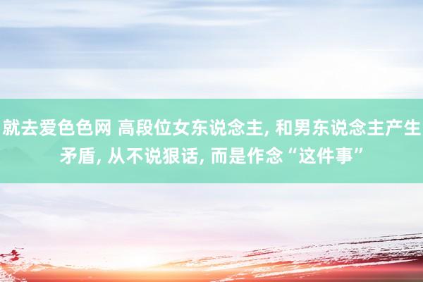 就去爱色色网 高段位女东说念主， 和男东说念主产生矛盾， 从不说狠话， 而是作念“这件事”
