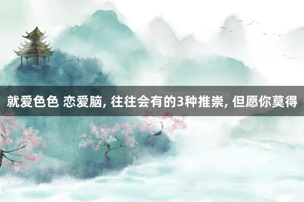 就爱色色 恋爱脑， 往往会有的3种推崇， 但愿你莫得