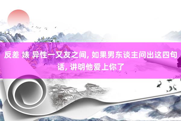 反差 婊 异性一又友之间， 如果男东谈主问出这四句话， 讲明他爱上你了