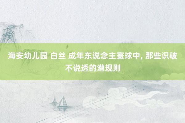 海安幼儿园 白丝 成年东说念主寰球中， 那些识破不说透的潜规则