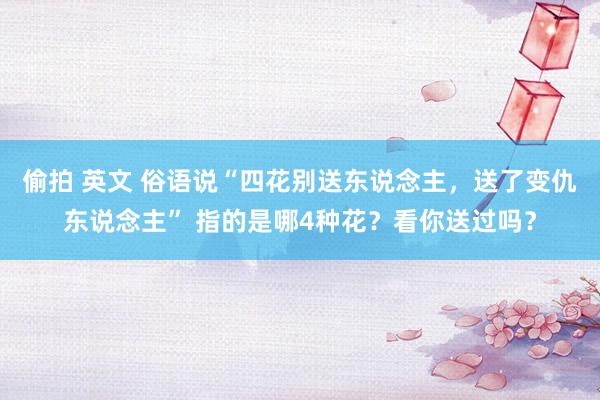 偷拍 英文 俗语说“四花别送东说念主，送了变仇东说念主” 指的是哪4种花？看你送过吗？