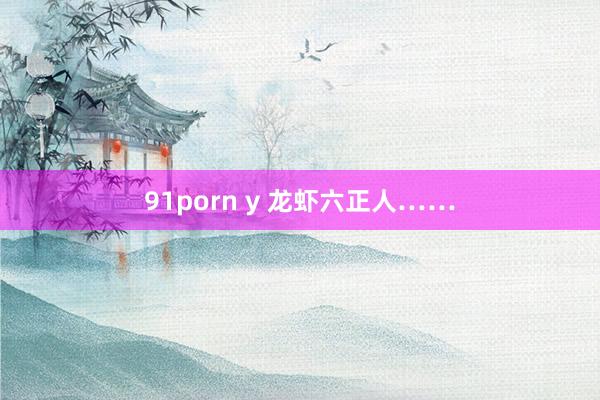 91porn y 龙虾六正人……