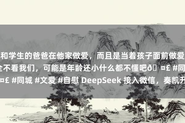 和学生的爸爸在他家做爱，而且是当着孩子面前做爱，太刺激了，孩子完全不看我们，可能是年龄还小什么都不懂吧🤣 #同城 #文爱 #自慰 DeepSeek 接入微信，奏凯升起！（附教程）