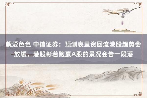 就爱色色 中信证券：预测表里资回流港股趋势会放缓，港股彰着跑赢A股的景况会告一段落