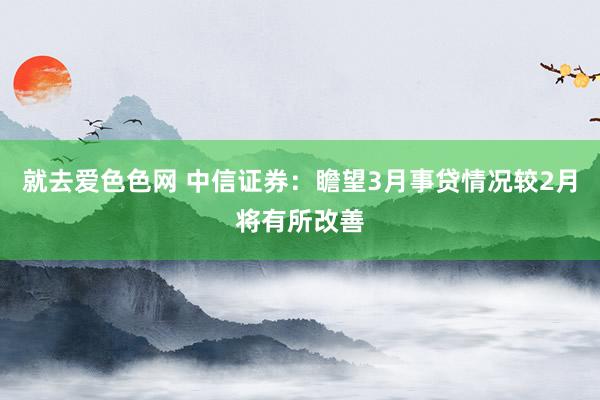 就去爱色色网 中信证券：瞻望3月事贷情况较2月将有所改善