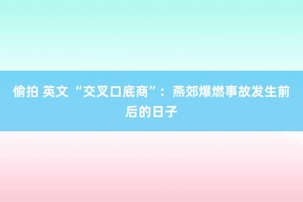 偷拍 英文 “交叉口底商”：燕郊爆燃事故发生前后的日子