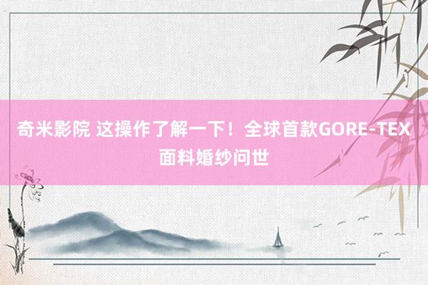 奇米影院 这操作了解一下！全球首款GORE-TEX面料婚纱问世