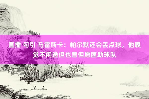 直播 勾引 马雷斯卡：帕尔默还会丢点球，他嗅觉不闲逸但也曾但愿匡助球队