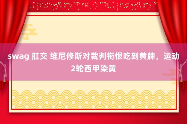 swag 肛交 维尼修斯对裁判衔恨吃到黄牌，运动2轮西甲染黄