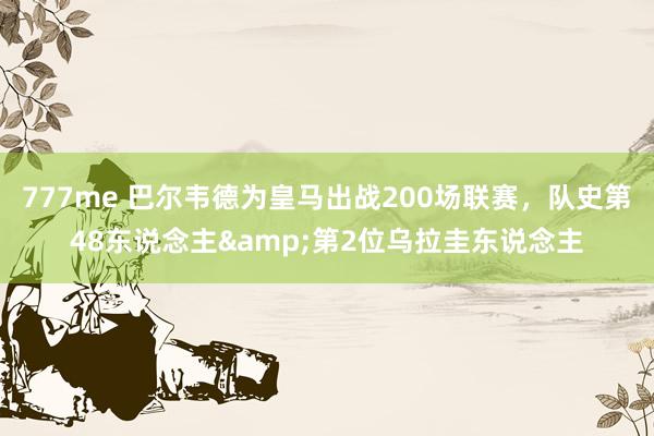 777me 巴尔韦德为皇马出战200场联赛，队史第48东说念主&第2位乌拉圭东说念主