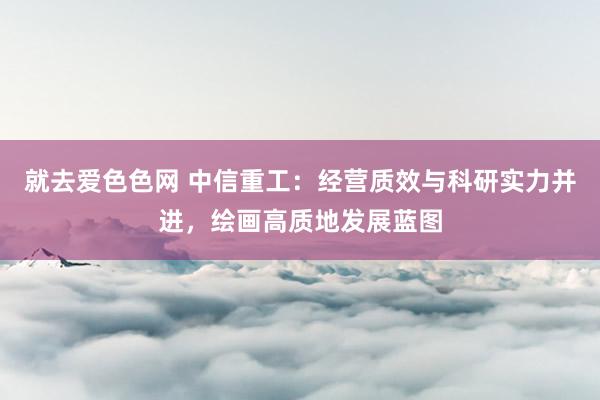 就去爱色色网 中信重工：经营质效与科研实力并进，绘画高质地发展蓝图
