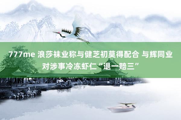 777me 浪莎袜业称与健芝初莫得配合 与辉同业对涉事冷冻虾仁“退一赔三”
