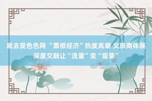 就去爱色色网 “票根经济”热度高潮 文旅商体展深度交融让“流量”变“留量”