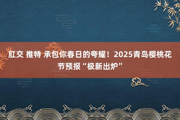 肛交 推特 承包你春日的夸耀！2025青岛樱桃花节预报“极新出炉”