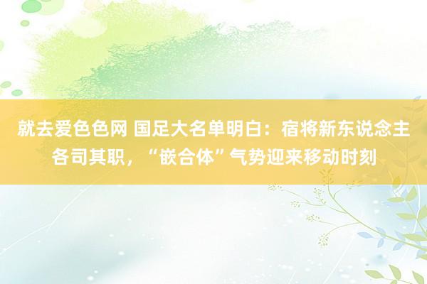 就去爱色色网 国足大名单明白：宿将新东说念主各司其职，“嵌合体”气势迎来移动时刻