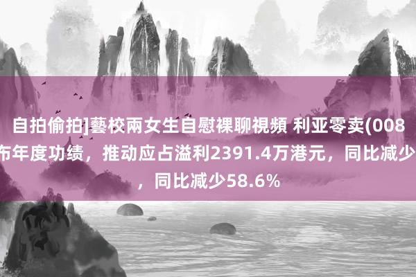 自拍偷拍]藝校兩女生自慰裸聊視頻 利亚零卖(00831)发布年度功绩，推动应占溢利2391.4万港元，同比减少58.6%
