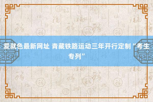 爱就色最新网址 青藏铁路运动三年开行定制“考生专列”