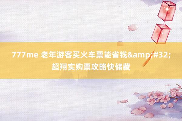 777me 老年游客买火车票能省钱&#32;超翔实购票攻略快储藏