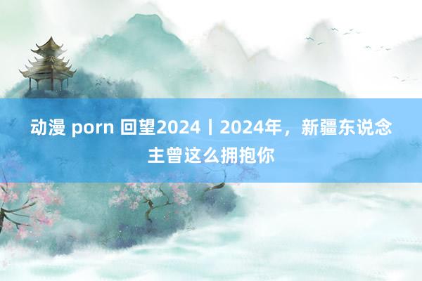 动漫 porn 回望2024丨2024年，新疆东说念主曾这么拥抱你