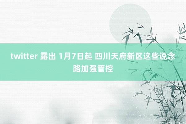 twitter 露出 1月7日起 四川天府新区这些说念路加强管控
