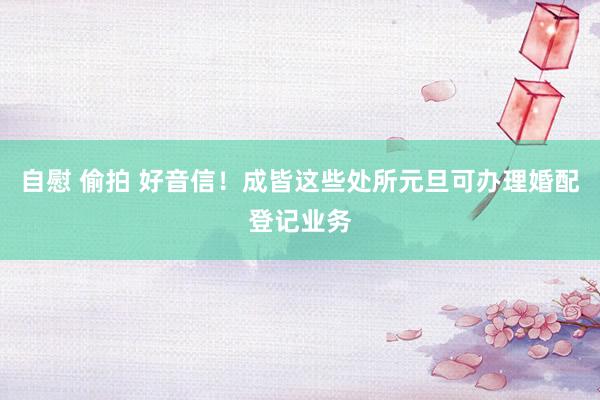 自慰 偷拍 好音信！成皆这些处所元旦可办理婚配登记业务