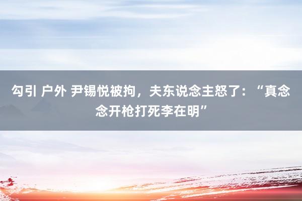 勾引 户外 尹锡悦被拘，夫东说念主怒了：“真念念开枪打死李在明”