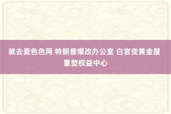 就去爱色色网 特朗普爆改办公室 白宫变黄金屋 重塑权益中心
