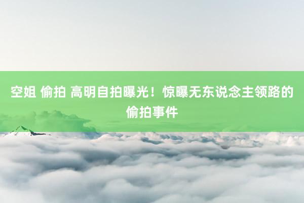 空姐 偷拍 高明自拍曝光！惊曝无东说念主领路的偷拍事件
