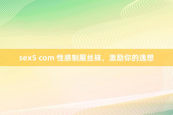 sex5 com 性感制服丝袜，激励你的逸想