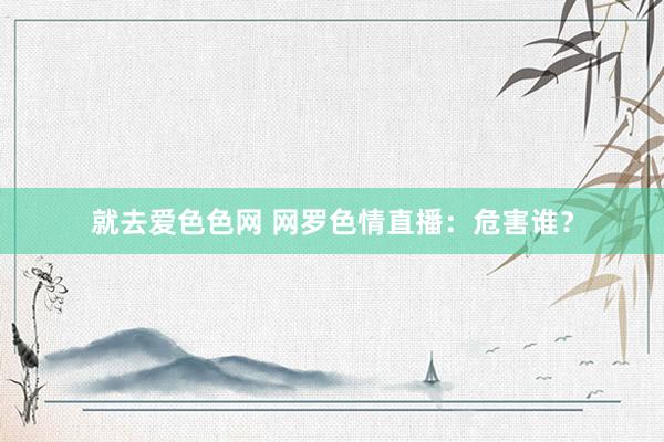 就去爱色色网 网罗色情直播：危害谁？