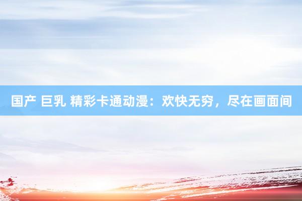 国产 巨乳 精彩卡通动漫：欢快无穷，尽在画面间