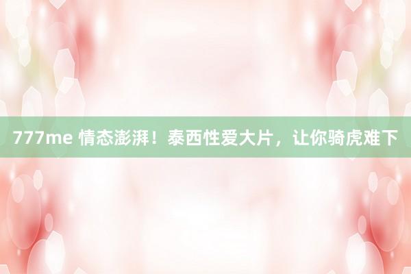 777me 情态澎湃！泰西性爱大片，让你骑虎难下