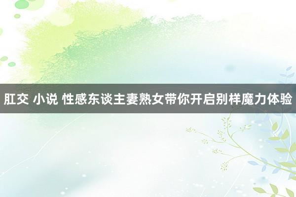 肛交 小说 性感东谈主妻熟女带你开启别样魔力体验