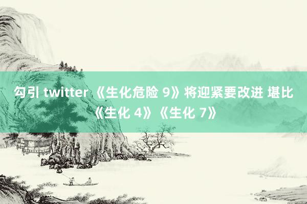 勾引 twitter 《生化危险 9》将迎紧要改进 堪比《生化 4》《生化 7》