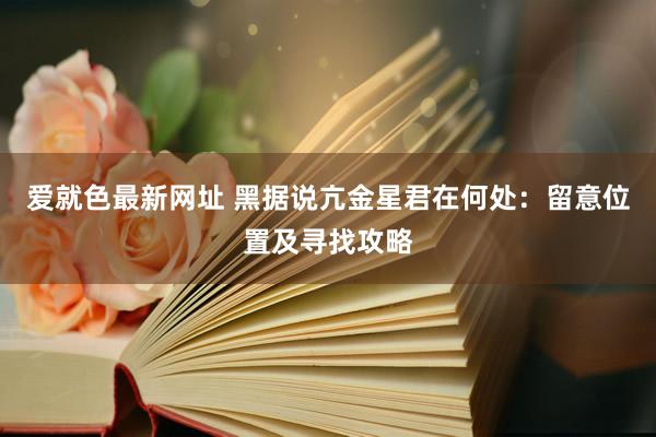 爱就色最新网址 黑据说亢金星君在何处：留意位置及寻找攻略