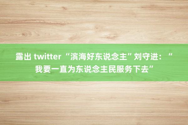 露出 twitter “滨海好东说念主”刘守进：“我要一直为东说念主民服务下去”