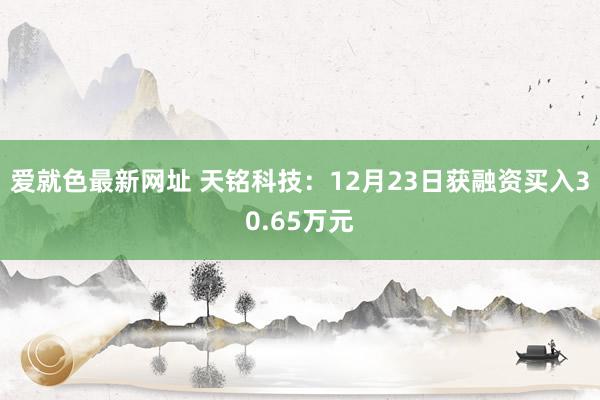 爱就色最新网址 天铭科技：12月23日获融资买入30.65万元