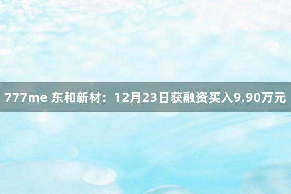 777me 东和新材：12月23日获融资买入9.90万元