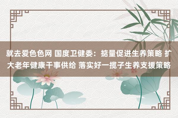 就去爱色色网 国度卫健委：掂量促进生养策略 扩大老年健康干事供给 落实好一揽子生养支援策略