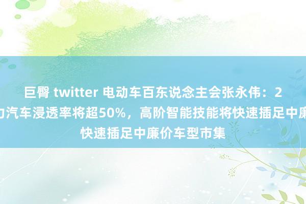 巨臀 twitter 电动车百东说念主会张永伟：2025年新动力汽车浸透率将超50%，高阶智能技能将快速插足中廉价车型市集
