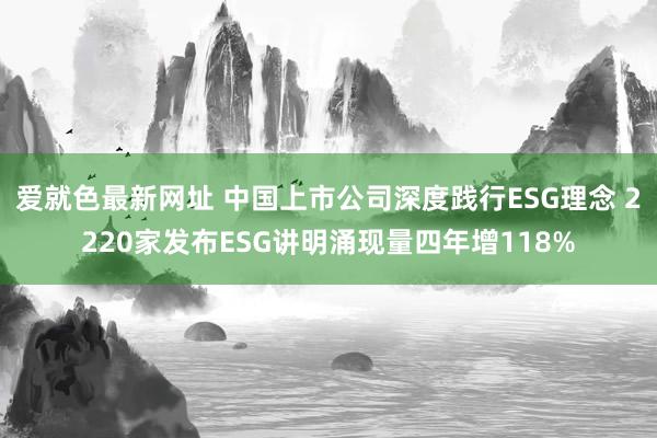 爱就色最新网址 中国上市公司深度践行ESG理念 2220家发布ESG讲明涌现量四年增118%