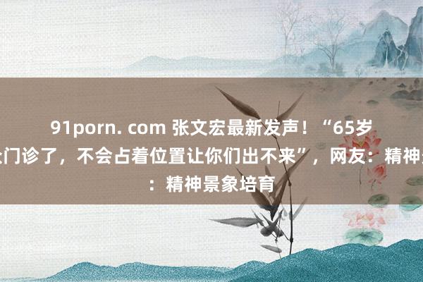 91porn. com 张文宏最新发声！“65岁不出民众门诊了，不会占着位置让你们出不来”，网友：精神景象培育